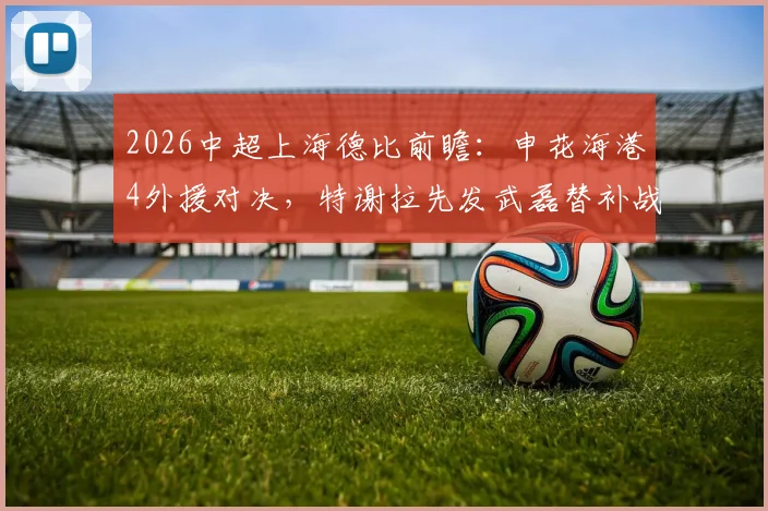 2026中超上海德比前瞻:申花海港4外援对决,特谢拉先发武磊替补战术解读