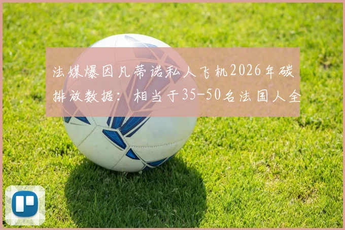 法媒爆因凡蒂诺私人飞机2026年碳排放数据：相当于35-50名法国人全年总量引争议