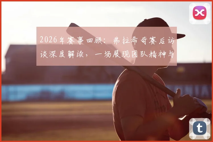 2026年赛事回顾：弗拉希奇赛后访谈深度解读，一场展现团队精神与男子气概的经典对决
