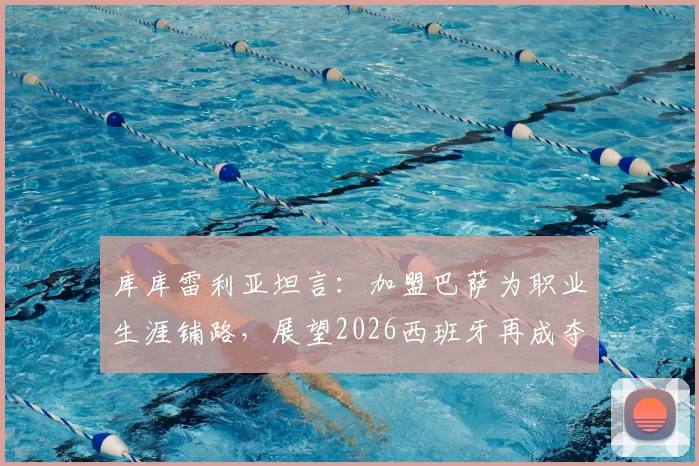 库库雷利亚坦言:加盟巴萨为职业生涯铺路,展望2026西班牙再成夺冠热门
