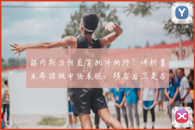 赫内斯为何直言批评纳帅？详析基米希顶级中场表现，踢右后卫是否巨大浪费与拜仁2026阵容构建思考