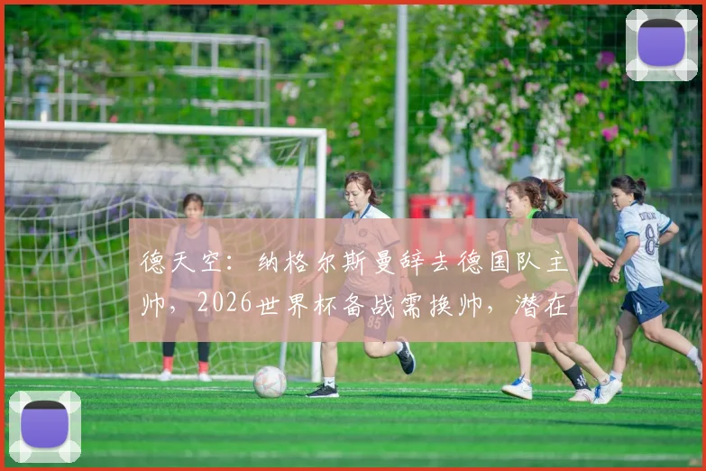 德天空：纳格尔斯曼辞去德国队主帅，2026世界杯备战需换帅，潜在继任者名单出炉