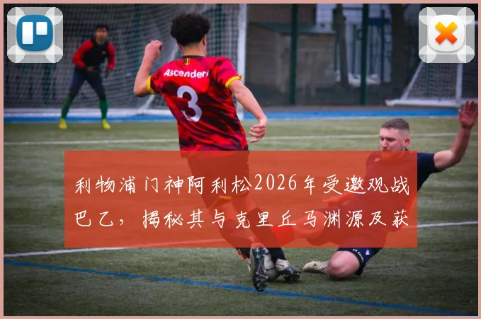 利物浦门神阿利松2026年受邀观战巴乙，揭秘其与克里丘马渊源及获赠定制球衣细节