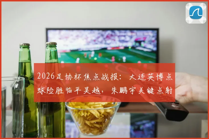 2026足协杯焦点战报：大连英博点球险胜临平吴越，朱鹏宇关键点射全程回顾