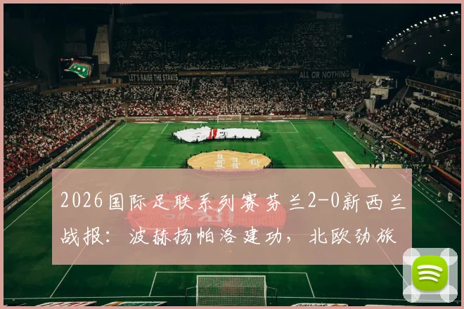 2026国际足联系列赛芬兰2-0新西兰战报：波赫扬帕洛建功，北欧劲旅完胜大洋洲对手