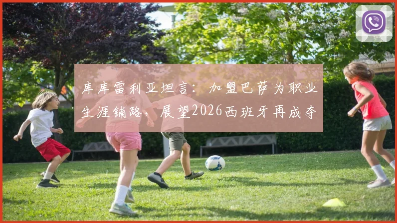 库库雷利亚坦言：加盟巴萨为职业生涯铺路，展望2026西班牙再成夺冠热门