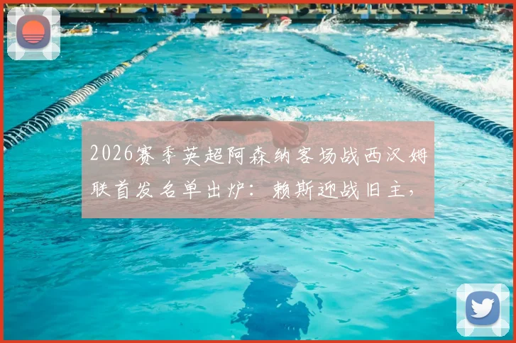 2026赛季英超阿森纳客场战西汉姆联首发名单出炉：赖斯迎战旧主，萨卡哲凯赖什领衔锋线，厄德高替补席待命
