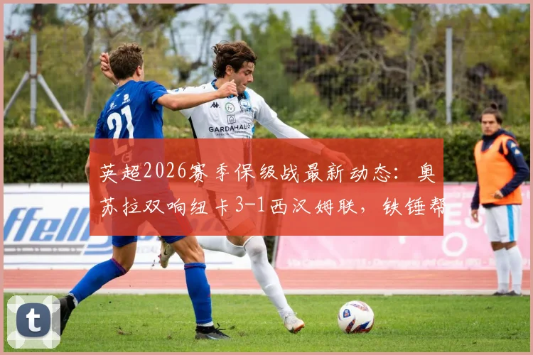 英超2026赛季保级战最新动态：奥苏拉双响纽卡3-1西汉姆联，铁锤帮最快本轮降级原因解析