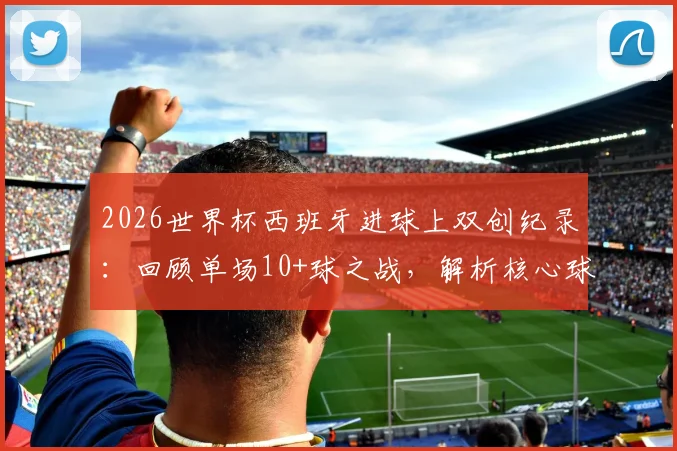 2026世界杯西班牙进球上双创纪录:回顾单场10+球之战,解析核心球员与比赛阵容