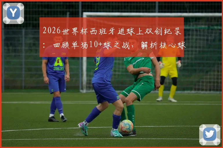 2026世界杯西班牙进球上双创纪录：回顾单场10+球之战，解析核心球员与比赛阵容