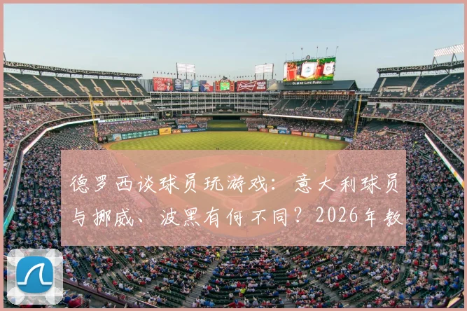 德罗西谈球员玩游戏：意大利球员与挪威、波黑有何不同？2026年教练如何管理球员业余爱好