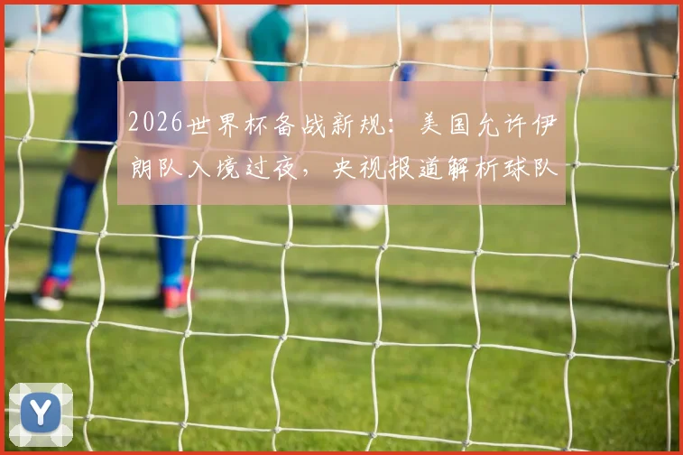 2026世界杯备战新规:美国允许伊朗队入境过夜,央视报道解析球队住宿与行程安排