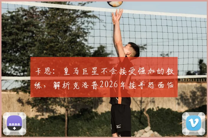 卡恩：皇马巨星不会接受强加的教练，解析克洛普2026年接手恐面临与阿隆索相似困境