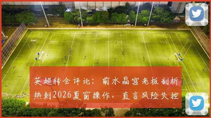 英超转会评论：前水晶宫老板剖析热刺2026夏窗操作，直言风险失控与潜在隐患
