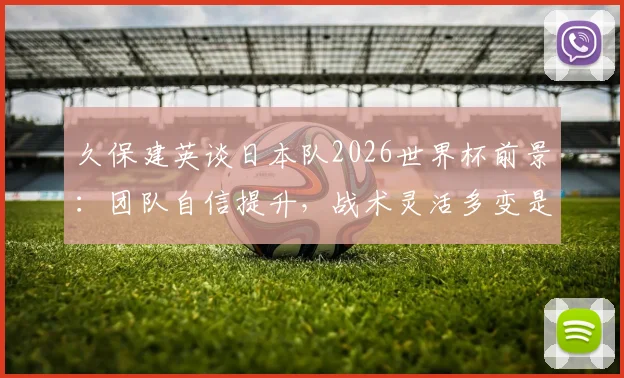久保建英谈日本队2026世界杯前景：团队自信提升，战术灵活多变是核心竞争力