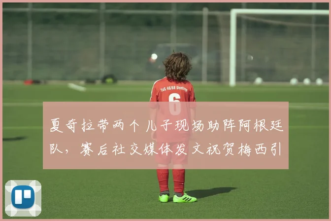 夏奇拉带两个儿子现场助阵阿根廷队,赛后社交媒体发文祝贺梅西引热议,球迷关注焦点细节