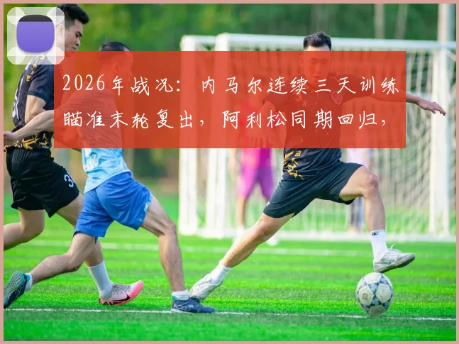 2026年战况:内马尔连续三天训练瞄准末轮复出,阿利松同期回归,巴西队迎双重利好解析