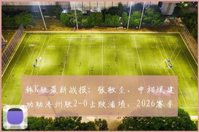 韩K联最新战报：张敏圭、申相垠建功助济州联2-0击败浦项，2026赛季积分榜有何变化？附全场集锦