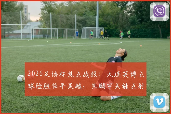 2026足协杯焦点战报:大连英博点球险胜临平吴越,朱鹏宇关键点射全程回顾
