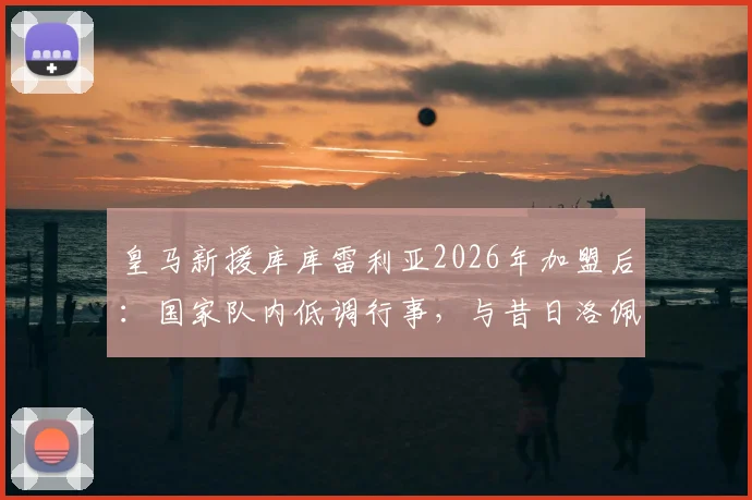 皇马新援库库雷利亚2026年加盟后：国家队内低调行事，与昔日洛佩特吉风波有何不同？