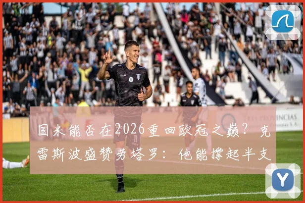 国米能否在2026重回欧冠之巅？克雷斯波盛赞劳塔罗：他能撑起半支球队，但前提是解决这三个关键问题