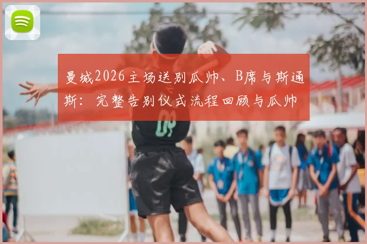 曼城2026主场送别瓜帅、B席与斯通斯：完整告别仪式流程回顾与瓜帅感人演讲全文实录