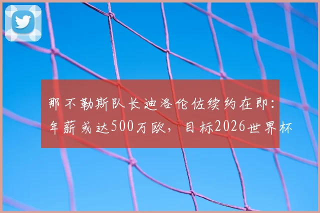 那不勒斯队长迪洛伦佐续约在即：年薪或达500万欧，目标2026世界杯前敲定新合同