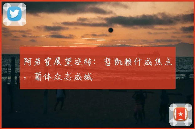 阿劳霍展望逆转:哲凯赖什成焦点,葡体众志成城