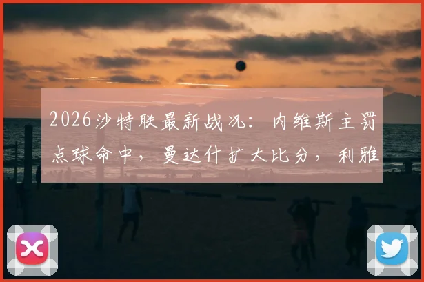 2026沙特联最新战况：内维斯主罚点球命中，曼达什扩大比分，利雅得新月主场2-0轻取新未来城，附完整比赛数据解读