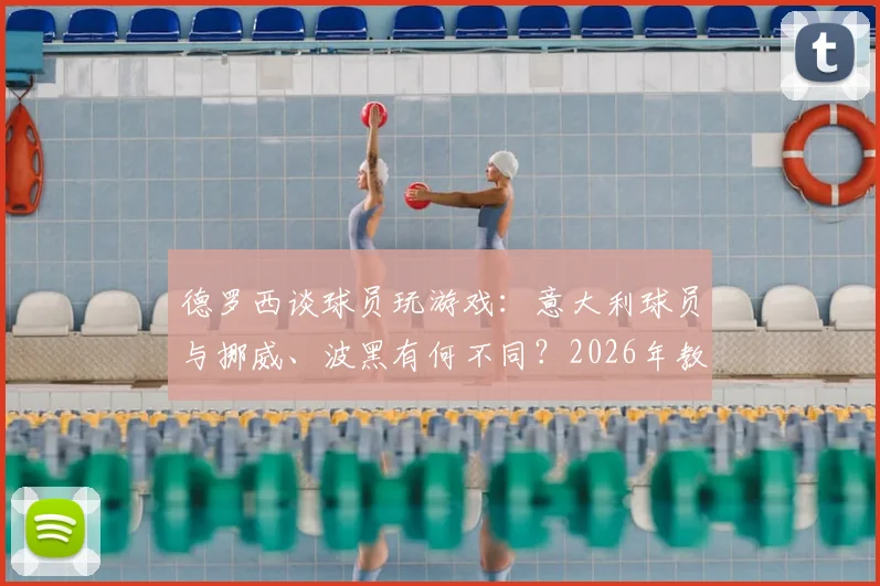 德罗西谈球员玩游戏：意大利球员与挪威、波黑有何不同？2026年教练如何管理球员业余爱好