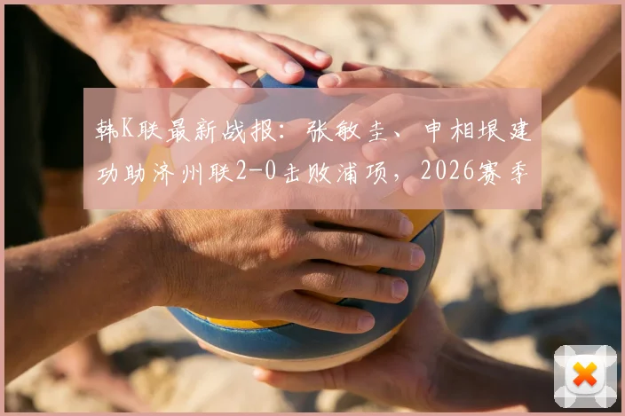 韩K联最新战报：张敏圭、申相垠建功助济州联2-0击败浦项，2026赛季积分榜有何变化？附全场集锦