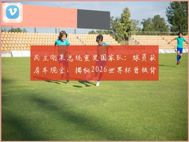 民主刚果总统重奖国家队:球员获房车现金,揭秘2026世界杯晋级背后的激励故事