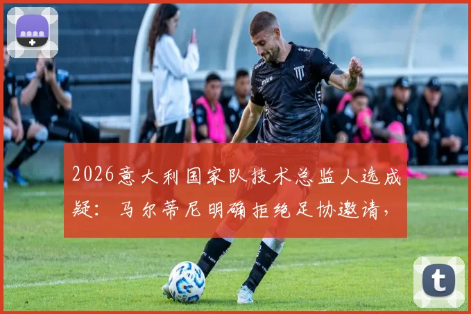 2026意大利国家队技术总监人选成疑：马尔蒂尼明确拒绝足协邀请，未来专注米兰或私人事务