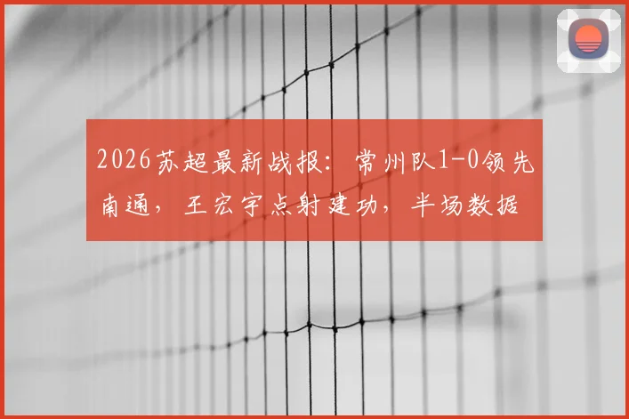 2026苏超最新战报：常州队1-0领先南通，王宏宇点射建功，半场数据及球员表现深度解析