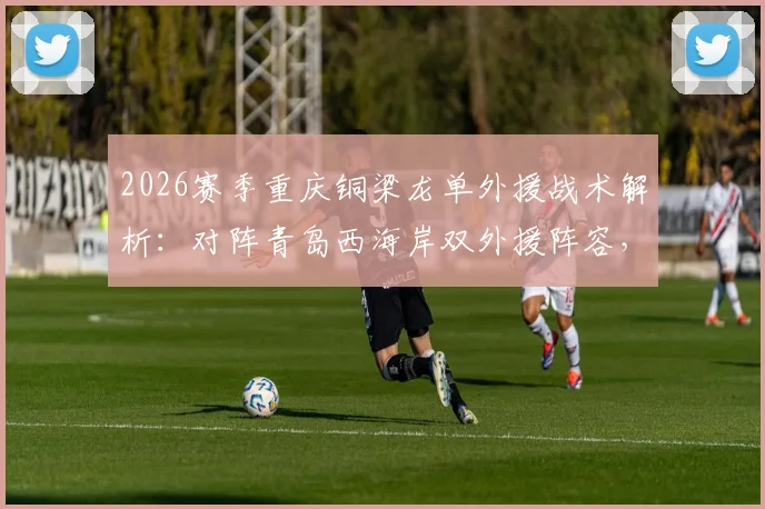 2026赛季重庆铜梁龙单外援战术解析：对阵青岛西海岸双外援阵容，看杜月徵、向余望首发能否扛起大旗