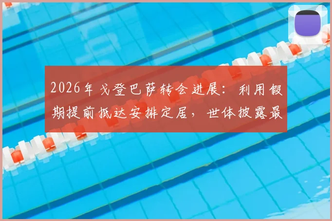 2026年戈登巴萨转会进展：利用假期提前抵达安排定居，世体披露最新动态与背后考量