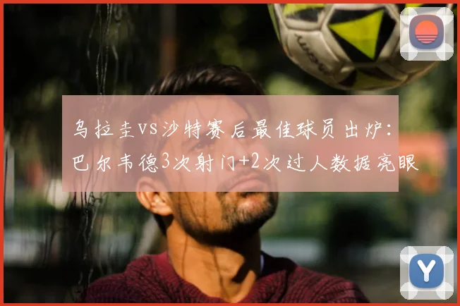 乌拉圭vs沙特赛后最佳球员出炉：巴尔韦德3次射门+2次过人数据亮眼，2026关键战表现深度解析