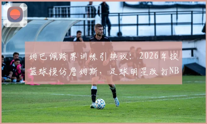 姆巴佩跨界训练引热议：2026年投篮球模仿詹姆斯，足球明星改打NBA有多大可能？