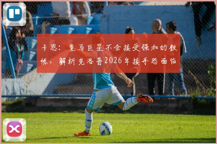 卡恩:皇马巨星不会接受强加的教练,解析克洛普2026年接手恐面临与阿隆索相似困境