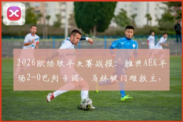 2026欧协联半决赛战报：雅典AEK半场2-0巴列卡诺，马林破门难救主，总比分2-3陷绝境