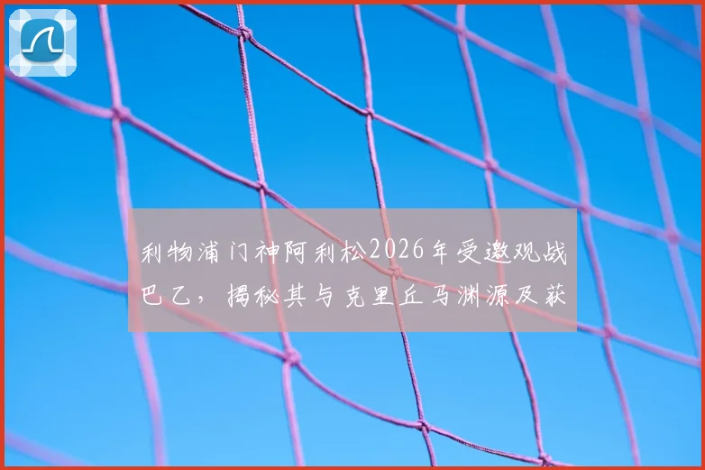 利物浦门神阿利松2026年受邀观战巴乙，揭秘其与克里丘马渊源及获赠定制球衣细节