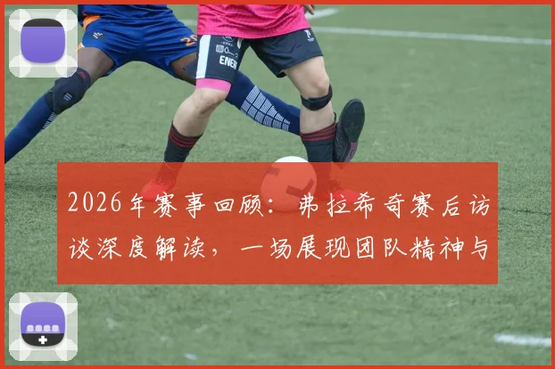 2026年赛事回顾:弗拉希奇赛后访谈深度解读,一场展现团队精神与男子气概的经典对决