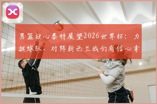 男篮核心泰特展望2026世界杯：力挺球队，对阵新西兰我们有信心拿下！深度解析赛前备战与实力对比