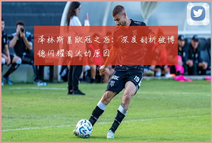 泽林斯基欧冠之惑:深度剖析被博德闪耀淘汰的原因