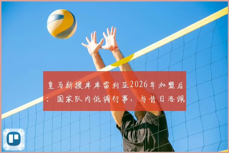 皇马新援库库雷利亚2026年加盟后：国家队内低调行事，与昔日洛佩特吉风波有何不同？