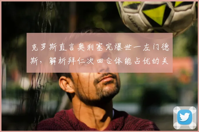 克罗斯直言奥利塞完爆世一左门德斯，解析拜仁次回合体能占优的关键点
