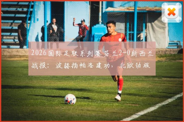 2026国际足联系列赛芬兰2-0新西兰战报:波赫扬帕洛建功,北欧劲旅完胜大洋洲对手
