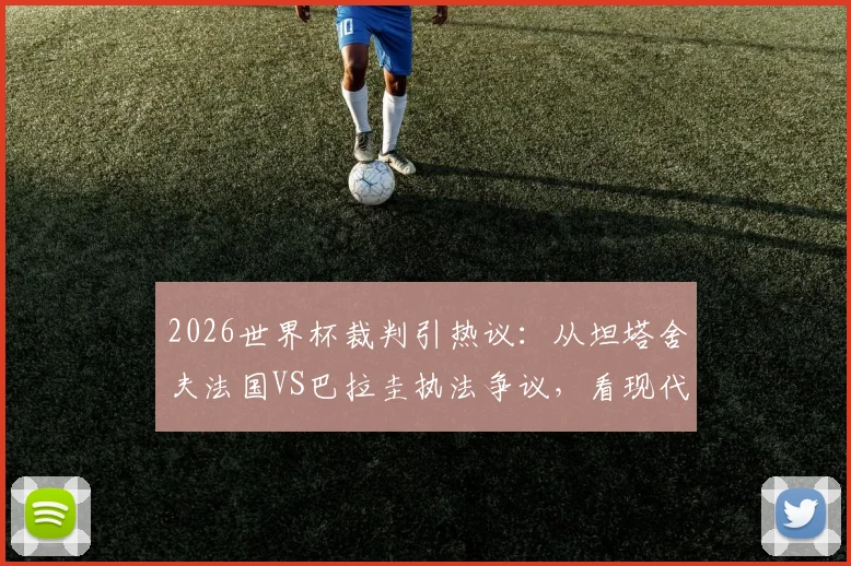 2026世界杯裁判引热议：从坦塔舍夫法国VS巴拉圭执法争议，看现代足球裁判的控场艺术与判罚尺度平衡