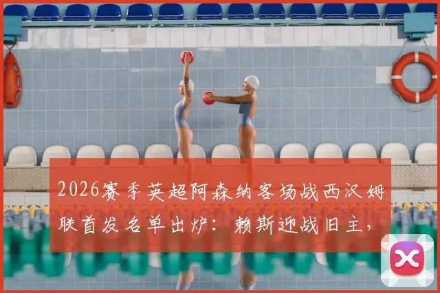2026赛季英超阿森纳客场战西汉姆联首发名单出炉:赖斯迎战旧主,萨卡哲凯赖什领衔锋线,厄德高替补席待命