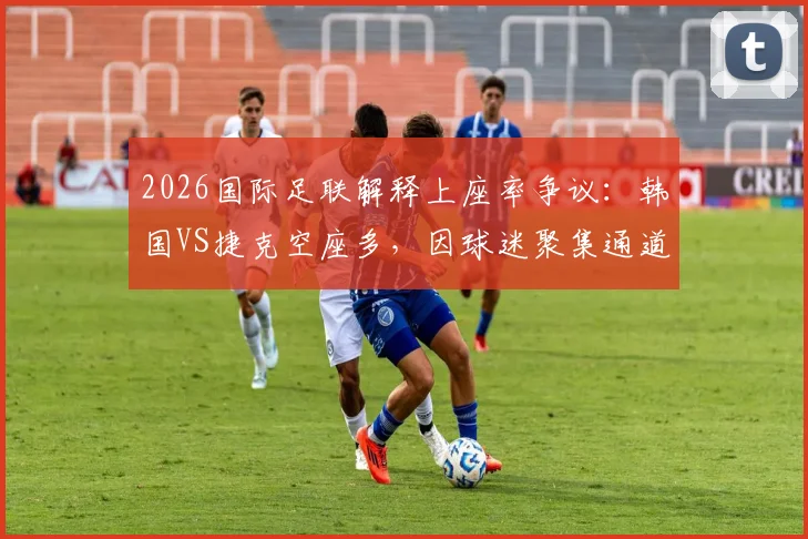 2026国际足联解释上座率争议：韩国VS捷克空座多，因球迷聚集通道未入座，附赛事上座率计算方法说明